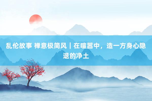 乱伦故事 禅意极简风｜在喧嚣中，造一方身心隐退的净土