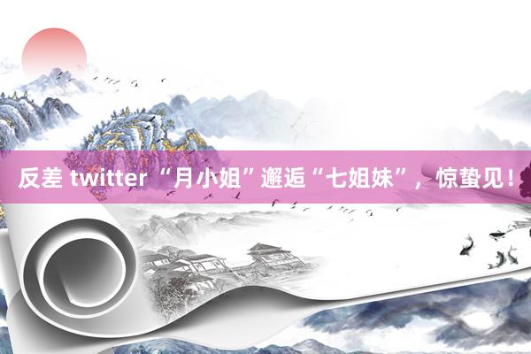 反差 twitter “月小姐”邂逅“七姐妹”，惊蛰见！
