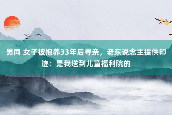 男同 女子被抱养33年后寻亲，老东说念主提供印迹：是我送到儿童福利院的