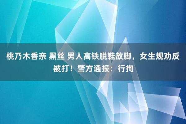 桃乃木香奈 黑丝 男人高铁脱鞋放脚，女生规劝反被打！警方通报：行拘