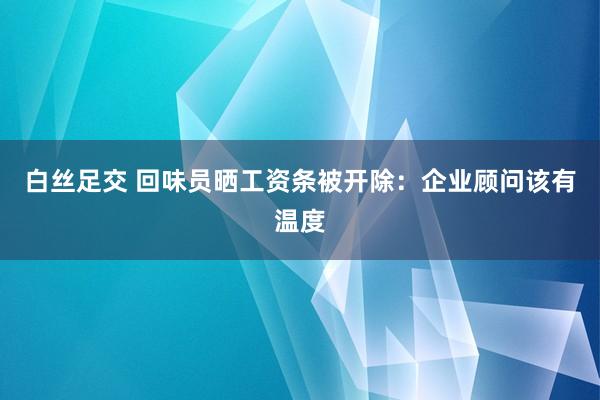 白丝足交 回味员晒工资条被开除：企业顾问该有温度