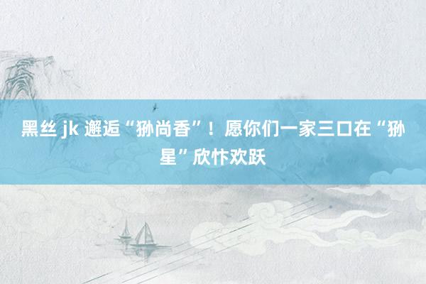黑丝 jk 邂逅“狲尚香”！愿你们一家三口在“狲星”欣忭欢跃